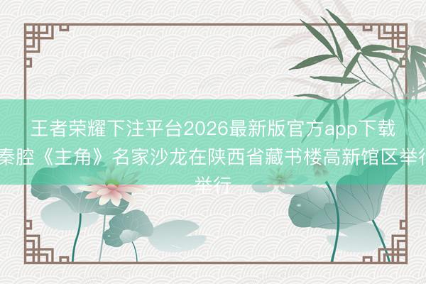 王者荣耀下注平台2026最新版官方app下载 秦腔《主角》名家沙龙在陕西省藏书楼高新馆区举行