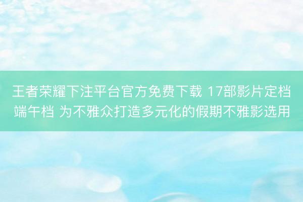 王者荣耀下注平台官方免费下载 17部影片定档端午档 为不雅众打造多元化的假期不雅影选用