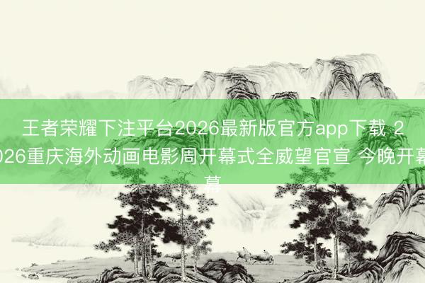 王者荣耀下注平台2026最新版官方app下载 2026重庆海外动画电影周开幕式全威望官宣 今晚开幕