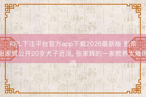 KPL下注平台官方app下载2026最新版 影帝张家辉公开20岁犬子近况， 张家辉的一家教养太难得
