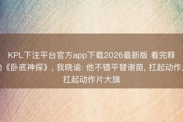 KPL下注平台官方app下载2026最新版 看完释小龙的《卧底神探》， 我晓谕: 他不错平替谢苗， 扛起动作片大旗