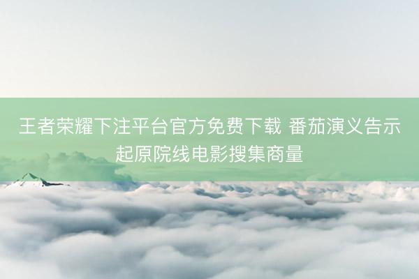 王者荣耀下注平台官方免费下载 番茄演义告示起原院线电影搜集商量