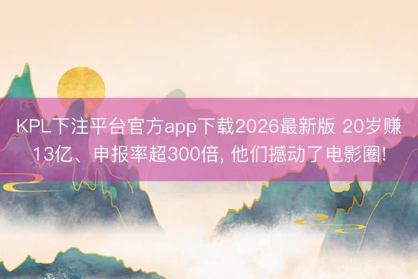 KPL下注平台官方app下载2026最新版 20岁赚13亿、申报率超300倍， 他们撼动了电影圈!