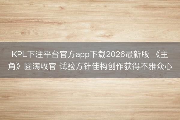 KPL下注平台官方app下载2026最新版 《主角》圆满收官 试验方针佳构创作获得不雅众心