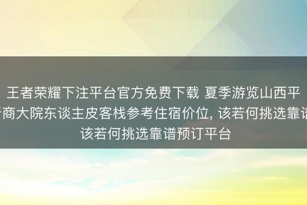 王者荣耀下注平台官方免费下载 夏季游览山西平遥古城， 晋商大院东谈主皮客栈参考住宿价位， 该若何挑选靠谱预订平台