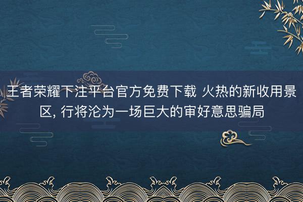 王者荣耀下注平台官方免费下载 火热的新收用景区， 行将沦为一场巨大的审好意思骗局