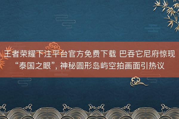 王者荣耀下注平台官方免费下载 巴吞它尼府惊现“泰国之眼”， 神秘圆形岛屿空拍画面引热议