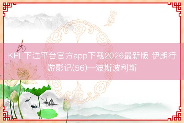 KPL下注平台官方app下载2026最新版 伊朗行游影记(56)—波斯波利斯