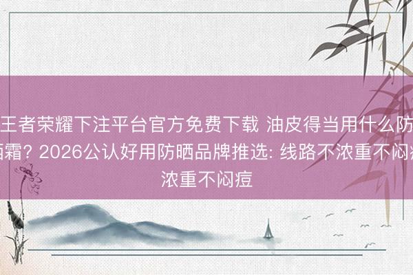 王者荣耀下注平台官方免费下载 油皮得当用什么防晒霜? 2026公认好用防晒品牌推选: 线路不浓重不闷痘