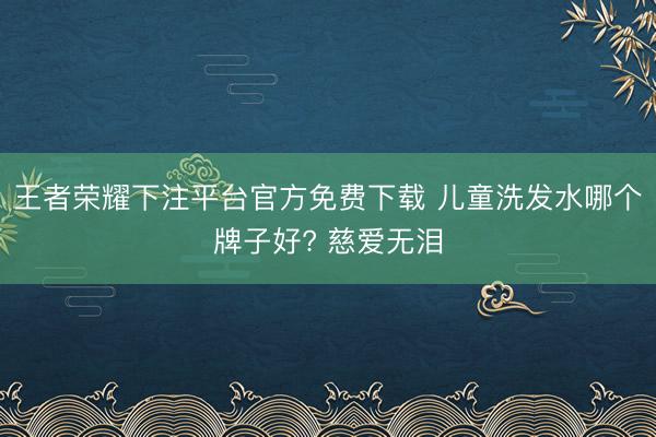 王者荣耀下注平台官方免费下载 儿童洗发水哪个牌子好? 慈爱无泪