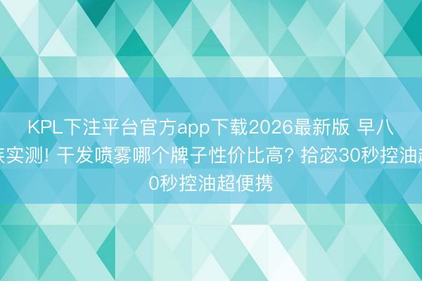 KPL下注平台官方app下载2026最新版 早八上班族实测! 干发喷雾哪个牌子性价比高? 拾宓30秒控油超便携