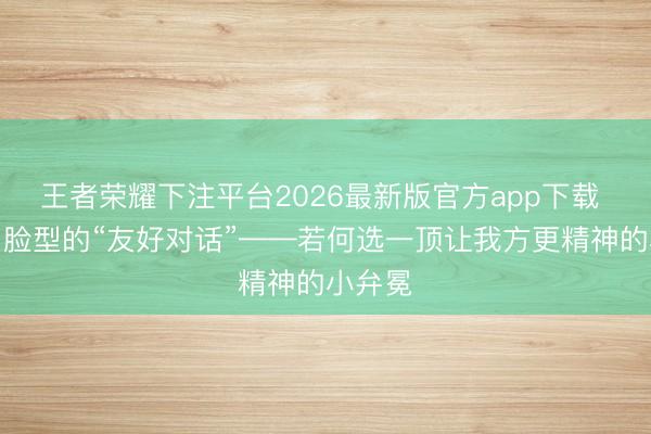 王者荣耀下注平台2026最新版官方app下载 帽子与脸型的“友好对话”——若何选一顶让我方更精神的小弁冕