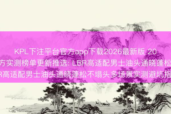 KPL下注平台官方app下载2026最新版 2026年6月国货洗发水第三方实测榜单更新推选: LBR高适配男士油头通晓蓬松不塌头多场景实测避坑指南