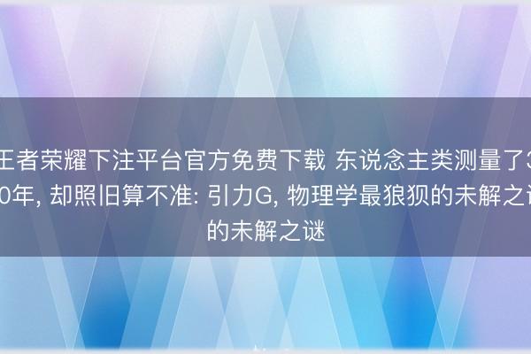 王者荣耀下注平台官方免费下载 东说念主类测量了300年， 却照旧算不准: 引力G， 物理学最狼狈的未解之谜