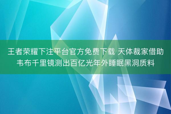 王者荣耀下注平台官方免费下载 天体裁家借助韦布千里镜测出百亿光年外睡眠黑洞质料