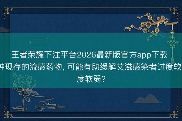 王者荣耀下注平台2026最新版官方app下载 一种现存的流感药物， 可能有助缓解艾滋感染者过度软弱?