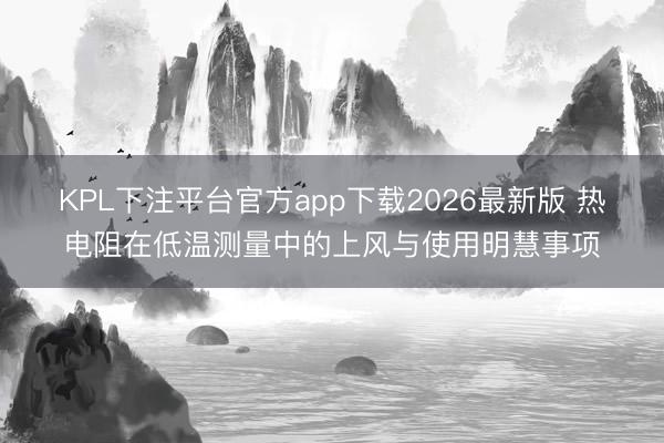 KPL下注平台官方app下载2026最新版 热电阻在低温测量中的上风与使用明慧事项