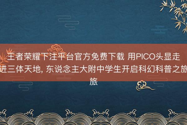 王者荣耀下注平台官方免费下载 用PICO头显走进三体天地， 东说念主大附中学生开启科幻科普之旅