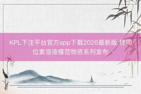 KPL下注平台官方app下载2026最新版 锑同位素溶液模范物资系列发布
