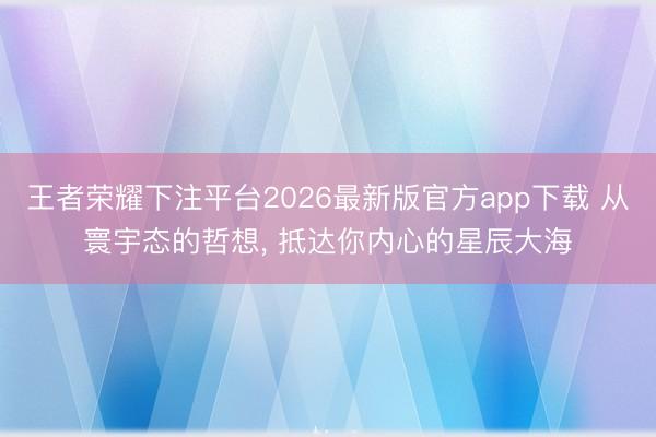 王者荣耀下注平台2026最新版官方app下载 从寰宇态的哲想， 抵达你内心的星辰大海