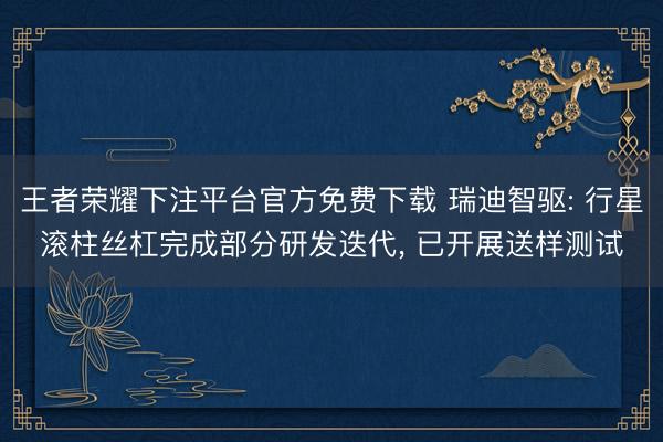 王者荣耀下注平台官方免费下载 瑞迪智驱: 行星滚柱丝杠完成部分研发迭代， 已开展送样测试