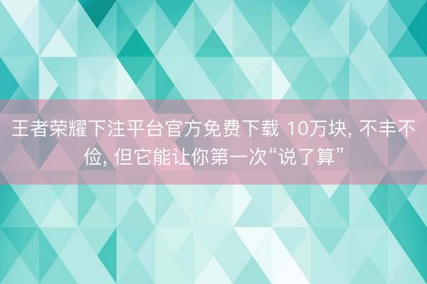 王者荣耀下注平台官方免费下载 10万块， 不丰不俭， 但它能让你第一次“说了算”