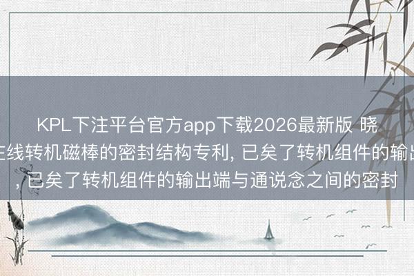 KPL下注平台官方app下载2026最新版 晓睿真空得回磁控溅射用在线转机磁棒的密封结构专利， 已矣了转机组件的输出端与通说念之间的密封