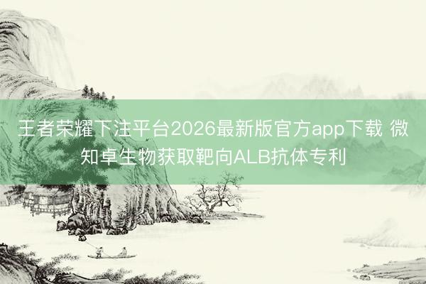 王者荣耀下注平台2026最新版官方app下载 微知卓生物获取靶向ALB抗体专利