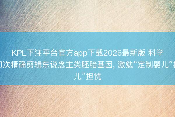 KPL下注平台官方app下载2026最新版 科学家初次精确剪辑东说念主类胚胎基因， 激勉“定制婴儿”担忧