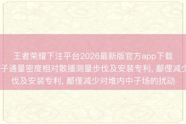 王者荣耀下注平台2026最新版官方app下载 中国核电工程恳求中子通量密度相对散播测量步伐及安装专利, 鄙俚减少对堆内中子场的扰动