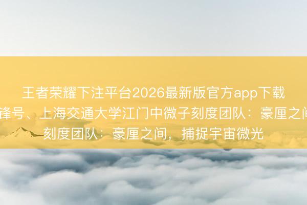 王者荣耀下注平台2026最新版官方app下载 世界工东谈主前锋号、上海交通大学江门中微子刻度团队:豪厘之间,捕捉宇宙微光