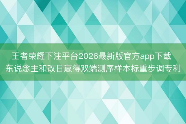 王者荣耀下注平台2026最新版官方app下载 东说念主和改日赢得双端测序样本标重步调专利