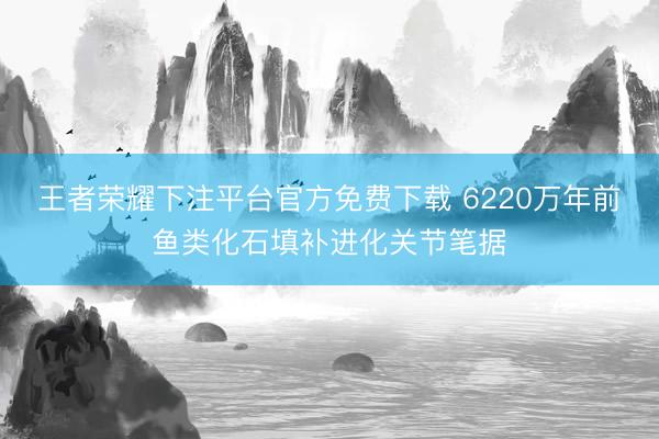 王者荣耀下注平台官方免费下载 6220万年前鱼类化石填补进化关节笔据