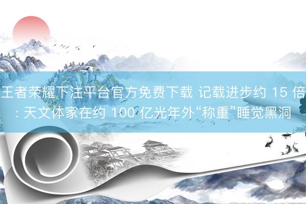 王者荣耀下注平台官方免费下载 记载进步约 15 倍: 天文体家在约 100 亿光年外“称重”睡觉黑洞