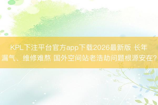 KPL下注平台官方app下载2026最新版 长年漏气、维修难熬 国外空间站老浩劫问题根源安在?
