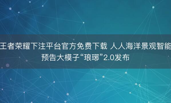 王者荣耀下注平台官方免费下载 人人海洋景观智能预告大模子“琅琊”2.0发布