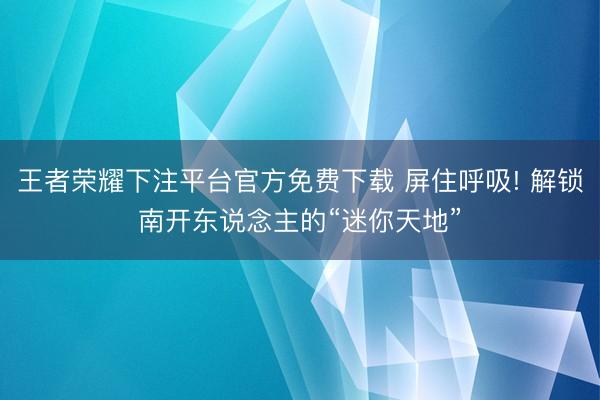 王者荣耀下注平台官方免费下载 屏住呼吸! 解锁南开东说念主的“迷你天地”
