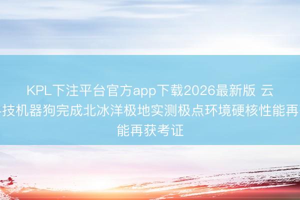 KPL下注平台官方app下载2026最新版 云深处科技机器狗完成北冰洋极地实测极点环境硬核性能再获考证