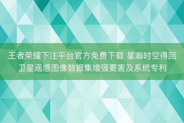 王者荣耀下注平台官方免费下载 星瀚时空得回卫星遥感图像数据集增强要害及系统专利
