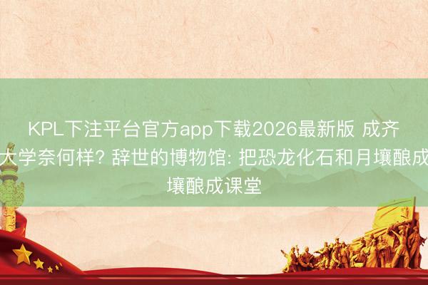 KPL下注平台官方app下载2026最新版 成齐理工大学奈何样? 辞世的博物馆: 把恐龙化石和月壤酿成课堂