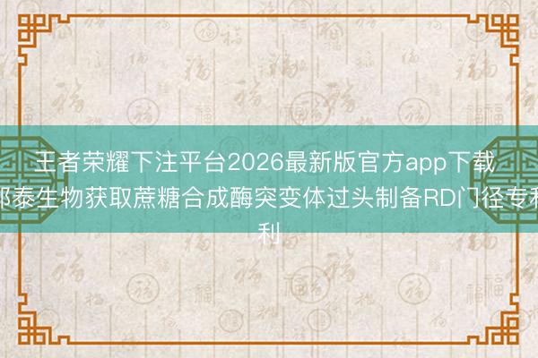 王者荣耀下注平台2026最新版官方app下载 邦泰生物获取蔗糖合成酶突变体过头制备RD门径专利
