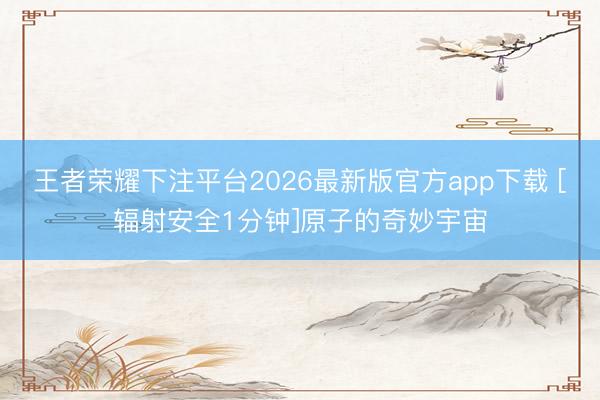 王者荣耀下注平台2026最新版官方app下载 [辐射安全1分钟]原子的奇妙宇宙