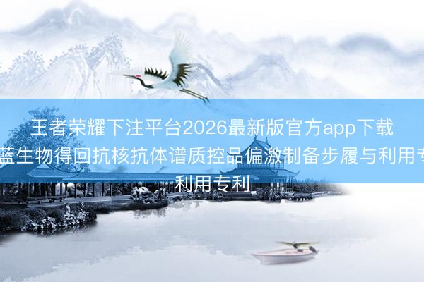 王者荣耀下注平台2026最新版官方app下载 昭蓝生物得回抗核抗体谱质控品偏激制备步履与利用专利