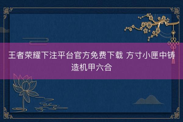 王者荣耀下注平台官方免费下载 方寸小匣中铸造机甲六合