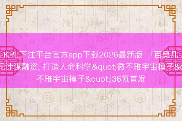 KPL下注平台官方app下载2026最新版 「百奥几何」完成数亿元计谋融资， 打造人命科学"微不雅宇宙模子"|36氪首发