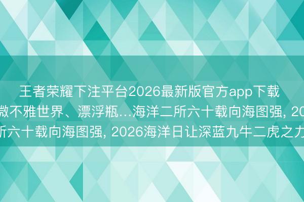 王者荣耀下注平台2026最新版官方app下载 科考故事、探伤装备、微不雅世界、漂浮瓶…海洋二所六十载向海图强， 2026海洋日让深蓝九牛二虎之力!