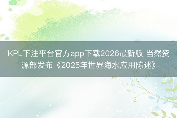 KPL下注平台官方app下载2026最新版 当然资源部发布《2025年世界海水应用陈述》