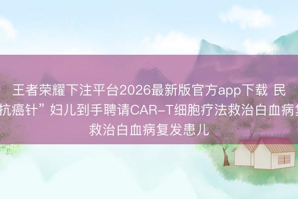 王者荣耀下注平台2026最新版官方app下载 民众前沿“抗癌针” 妇儿到手聘请CAR-T细胞疗法救治白血病复发患儿