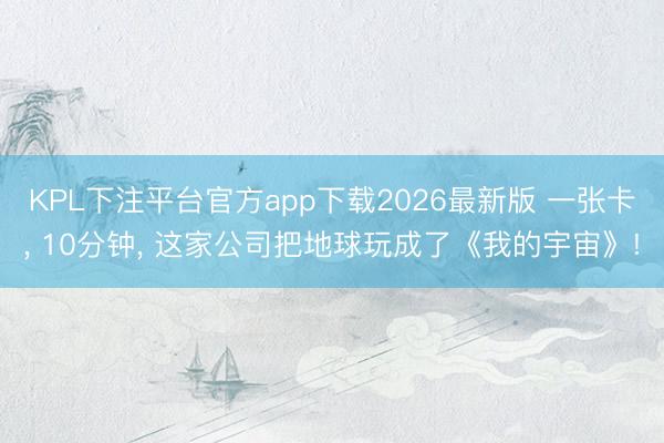 KPL下注平台官方app下载2026最新版 一张卡, 10分钟, 这家公司把地球玩成了《我的宇宙》!