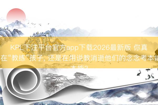 KPL下注平台官方app下载2026最新版 你真的在“教练”孩子, 还是在用说教消逝他们的念念考本能?